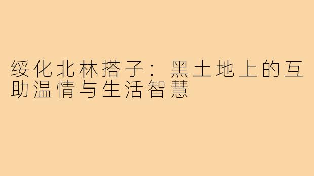 绥化北林搭子：黑土地上的互助温情与生活智慧