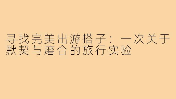 寻找完美出游搭子：一次关于默契与磨合的旅行实验