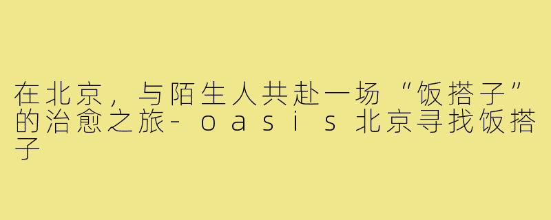 在北京，与陌生人共赴一场“饭搭子”的治愈之旅-oasis北京寻找饭搭子