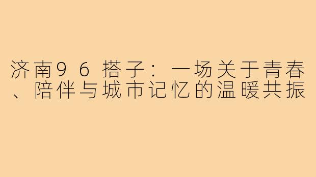济南96搭子:一场关于青春、陪伴与城市记忆的温暖共振