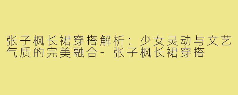张子枫长裙穿搭解析：少女灵动与文艺气质的完美融合-张子枫长裙穿搭