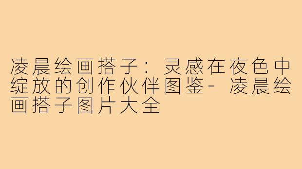 凌晨绘画搭子：灵感在夜色中绽放的创作伙伴图鉴-凌晨绘画搭子图片大全