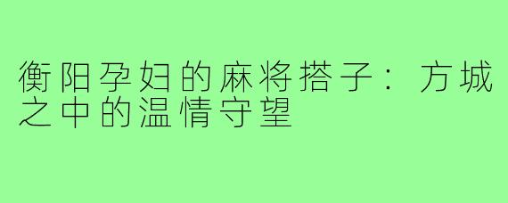 衡阳孕妇的麻将搭子:方城之中的温情守望