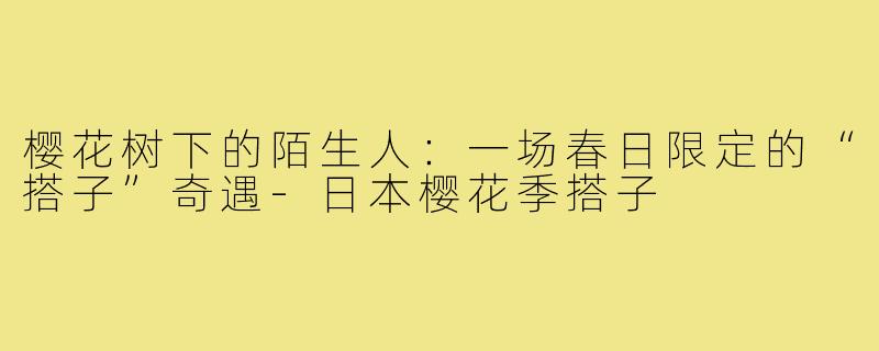 樱花树下的陌生人：一场春日限定的“搭子”奇遇-日本樱花季搭子