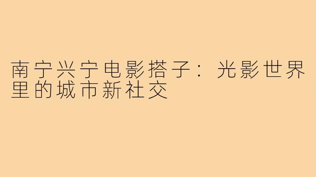 南宁兴宁电影搭子：光影世界里的城市新社交