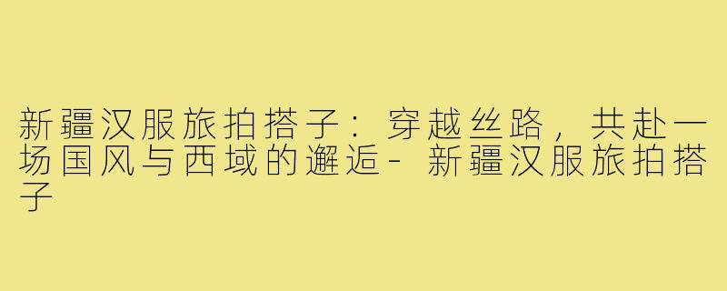 新疆汉服旅拍搭子:穿越丝路,共赴一场国风与西域的邂逅-新疆汉服旅拍搭子