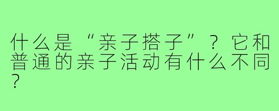 什么是“亲子搭子”？它和普通的亲子活动有什么不同？