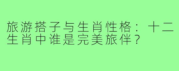 旅游搭子与生肖性格：十二生肖中谁是完美旅伴？