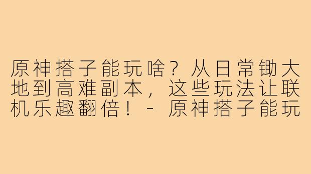 原神搭子能玩啥？从日常锄大地到高难副本，这些玩法让联机乐趣翻倍！-原神搭子能玩啥