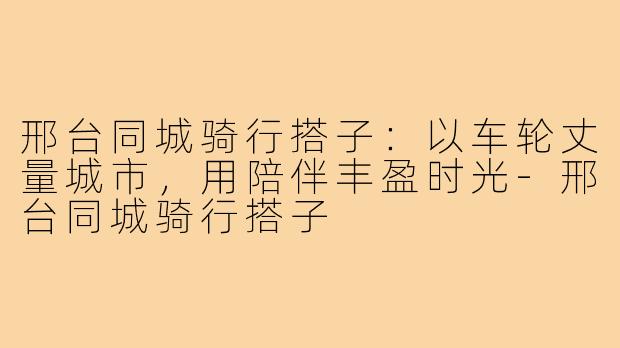 邢台同城骑行搭子：以车轮丈量城市，用陪伴丰盈时光-邢台同城骑行搭子