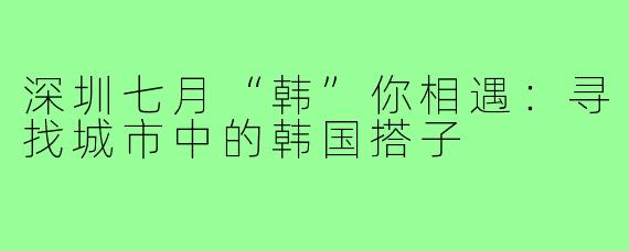 深圳七月“韩”你相遇:寻找城市中的韩国搭子