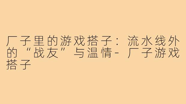 厂子里的游戏搭子：流水线外的“战友”与温情-厂子游戏搭子