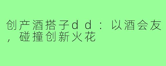 创产酒搭子dd：以酒会友，碰撞创新火花
