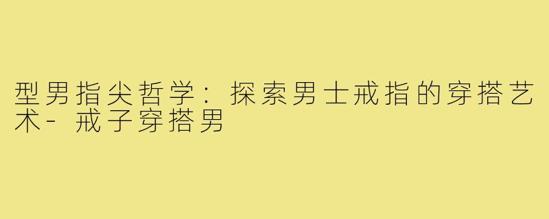 型男指尖哲学：探索男士戒指的穿搭艺术-戒子穿搭男