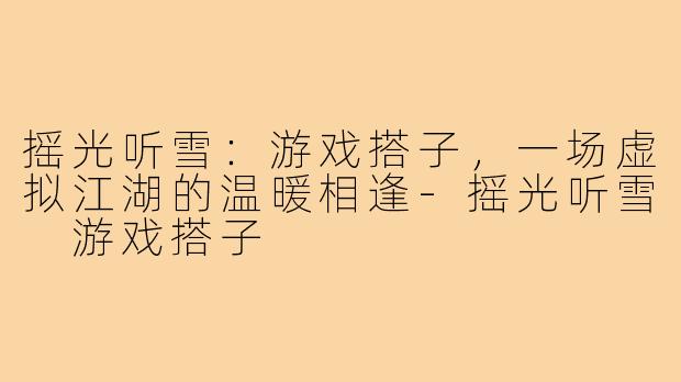 摇光听雪：游戏搭子，一场虚拟江湖的温暖相逢-摇光听雪 游戏搭子