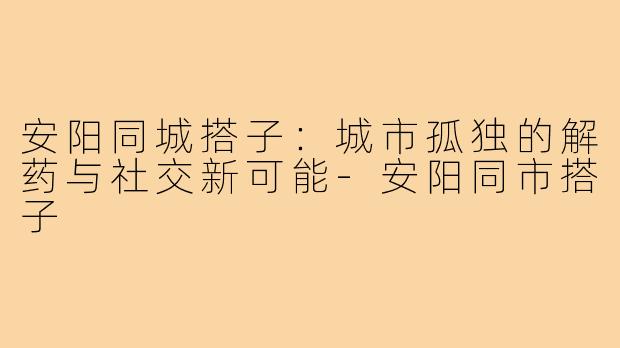安阳同城搭子：城市孤独的解药与社交新可能-安阳同市搭子