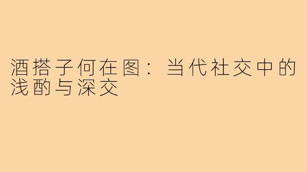 酒搭子何在图：当代社交中的浅酌与深交