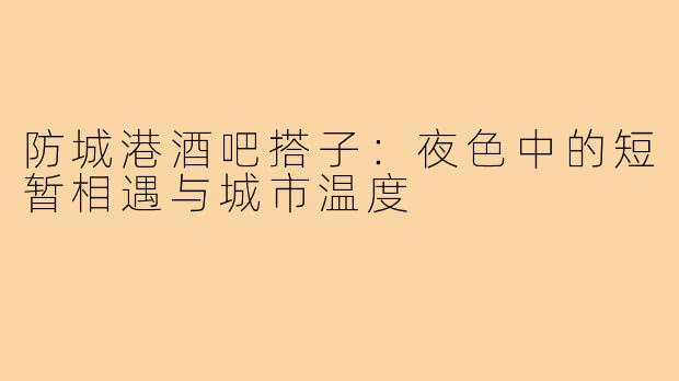 防城港酒吧搭子：夜色中的短暂相遇与城市温度