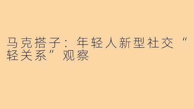 马克搭子：年轻人新型社交“轻关系”观察