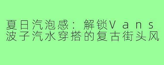 夏日汽泡感：解锁Vans波子汽水穿搭的复古街头风