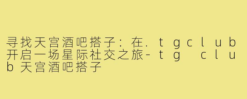 寻找天宫酒吧搭子：在.tgclub开启一场星际社交之旅-tg club天宫酒吧搭子