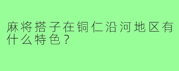 麻将搭子在铜仁沿河地区有什么特色？