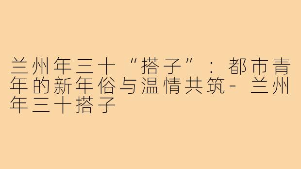 兰州年三十“搭子”：都市青年的新年俗与温情共筑-兰州年三十搭子