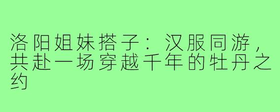 洛阳姐妹搭子:汉服同游,共赴一场穿越千年的牡丹之约