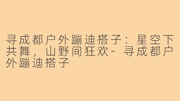 寻成都户外蹦迪搭子：星空下共舞，山野间狂欢-寻成都户外蹦迪搭子