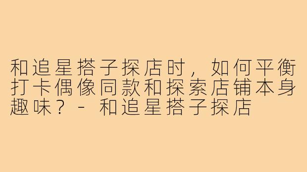 和追星搭子探店时，如何平衡打卡偶像同款和探索店铺本身趣味？-和追星搭子探店