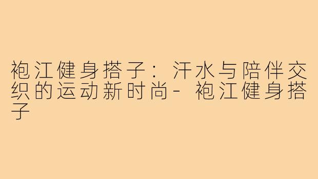 袍江健身搭子:汗水与陪伴交织的运动新时尚-袍江健身搭子