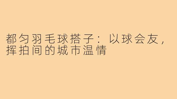 都匀羽毛球搭子：以球会友，挥拍间的城市温情