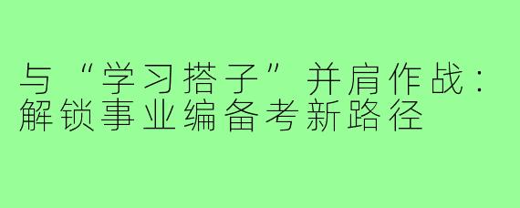 与“学习搭子”并肩作战：解锁事业编备考新路径
