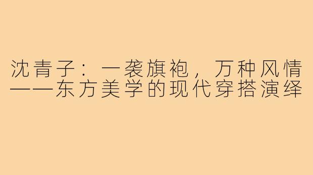 沈青子：一袭旗袍，万种风情——东方美学的现代穿搭演绎