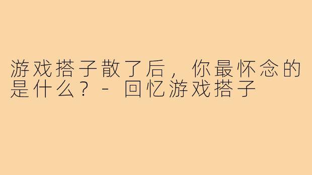 游戏搭子散了后，你最怀念的是什么？-回忆游戏搭子