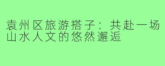 袁州区旅游搭子：共赴一场山水人文的悠然邂逅