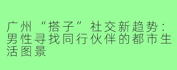 广州“搭子”社交新趋势：男性寻找同行伙伴的都市生活图景