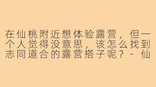在仙桃附近想体验露营，但一个人觉得没意思，该怎么找到志同道合的露营搭子呢？-仙桃露营找搭子