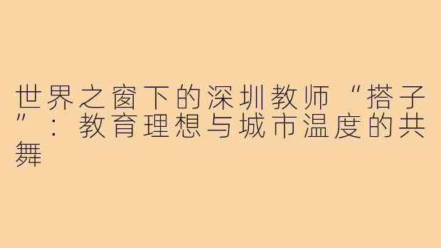 世界之窗下的深圳教师“搭子”：教育理想与城市温度的共舞
