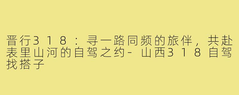 晋行318：寻一路同频的旅伴，共赴表里山河的自驾之约-山西318自驾找搭子