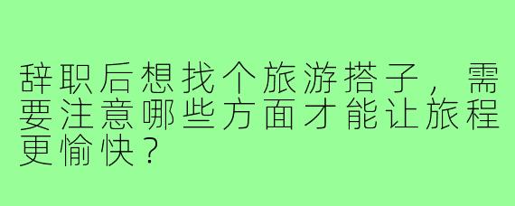 辞职后想找个旅游搭子，需要注意哪些方面才能让旅程更愉快？
