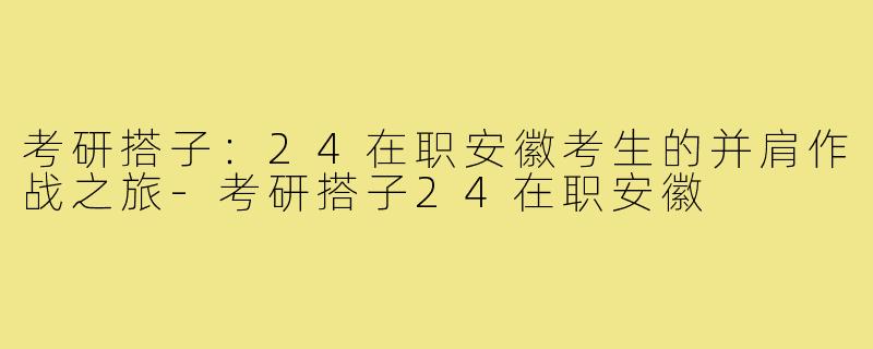 考研搭子：24在职安徽考生的并肩作战之旅-考研搭子24在职安徽
