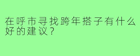 在呼市寻找跨年搭子有什么好的建议?