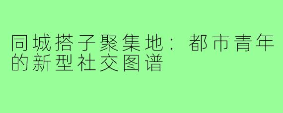 同城搭子聚集地：都市青年的新型社交图谱