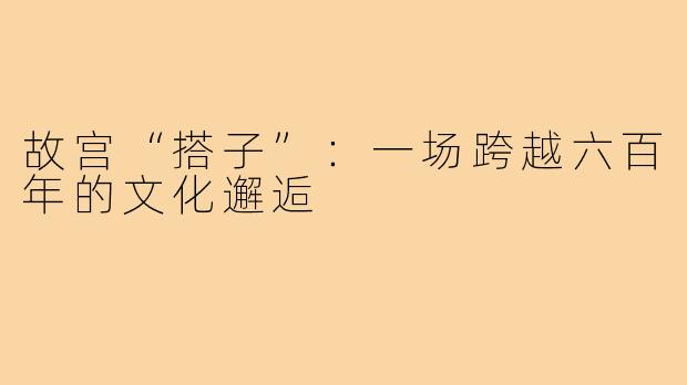 故宫“搭子”：一场跨越六百年的文化邂逅