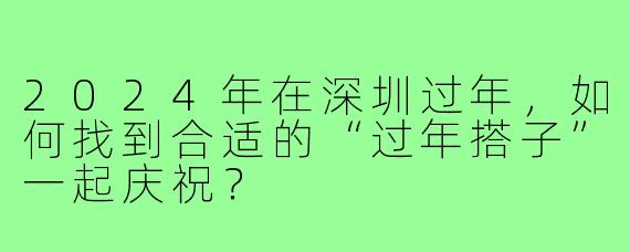 2024年在深圳过年,如何找到合适的“过年搭子”一起庆祝?
