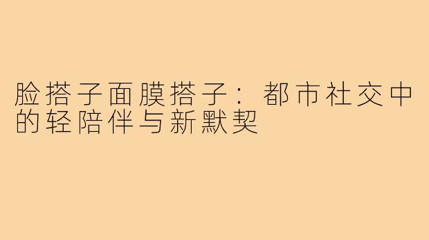 脸搭子面膜搭子:都市社交中的轻陪伴与新默契