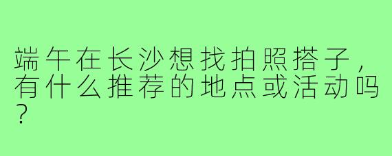 端午在长沙想找拍照搭子，有什么推荐的地点或活动吗？