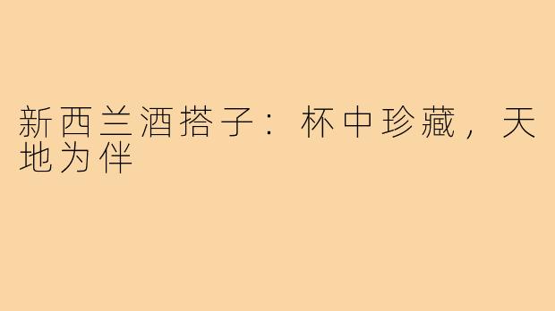 新西兰酒搭子：杯中珍藏，天地为伴