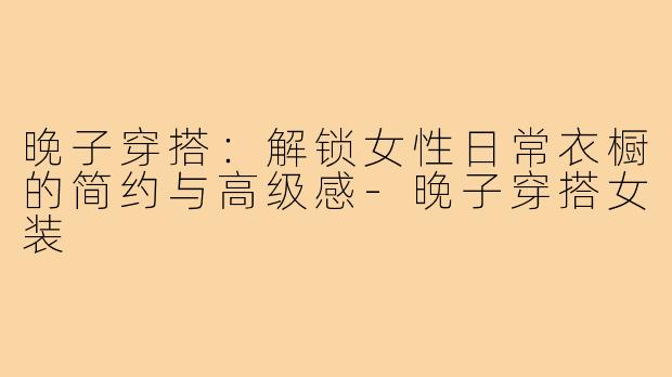 晚子穿搭:解锁女性日常衣橱的简约与高级感-晚子穿搭女装